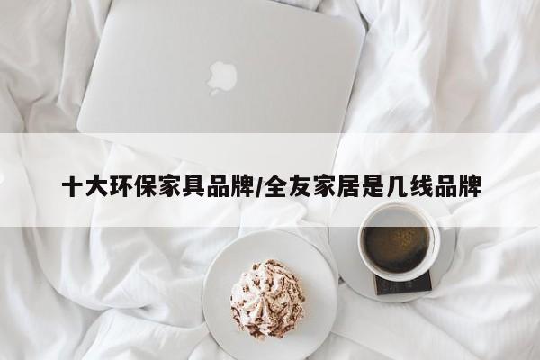 十大环保家具品牌/全友家居是几线品牌